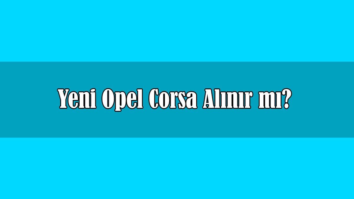 Yeni Opel Corsa Alınır Mı? Tüm Teknik Özellikleri
