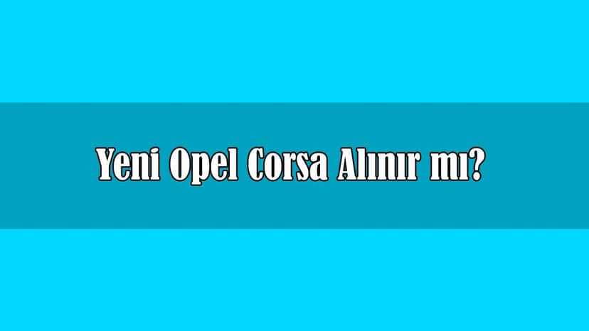 Yeni Opel Corsa Alınır Mı? Tüm Teknik Özellikleri