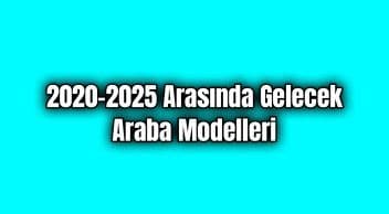 2020 – 2025 Arasında Gelmesi Beklenen ve Gelecek Araba Modelleri