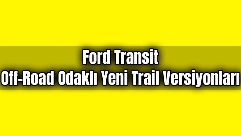 Ford Transit Off-Road Odaklı Yeni Trail Versiyonları Tanıtıldı