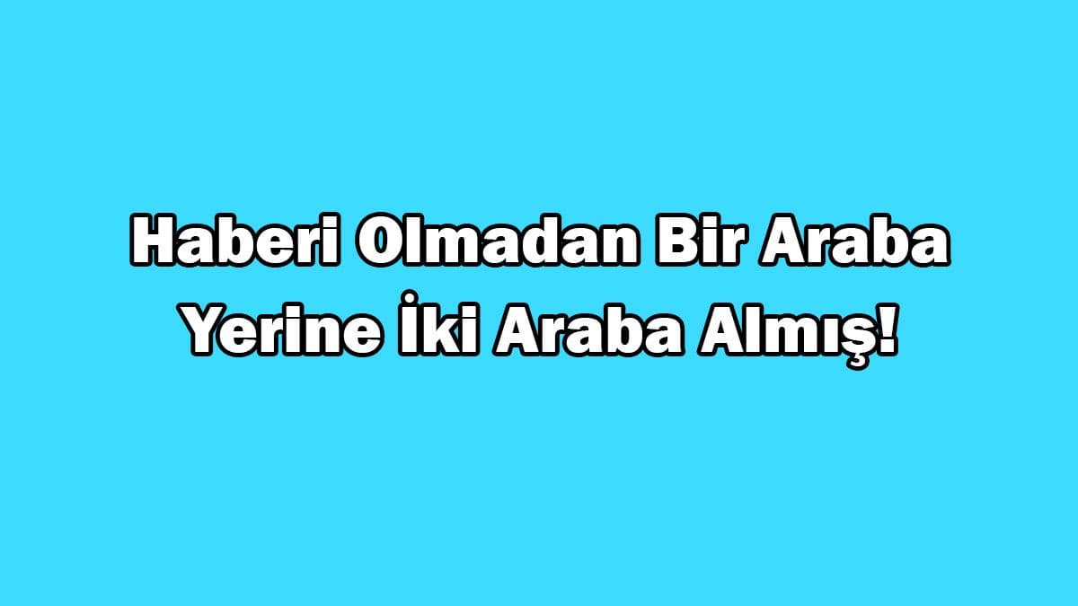 Haberi Olmadan bir Araba Yerine İki Araba Almış!