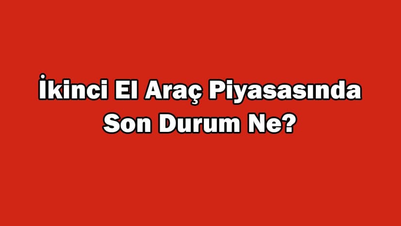 İkinci El Araç Piyasasında Son Durum Ne? Araç Fiyatları Düşüyor Mu?