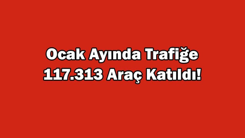 Ocak Ayında Trafiğe 117 Bin 313 Araç Katıldı!