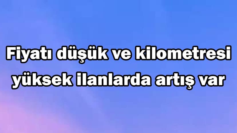 Fiyatı Düşük ve Kilometresi Yüksek Ilanlarda Artış Var
