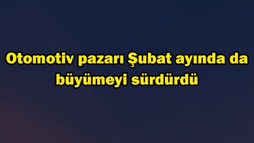 Otomotiv Pazarı Şubat Ayında da Büyümeyi Sürdürdü