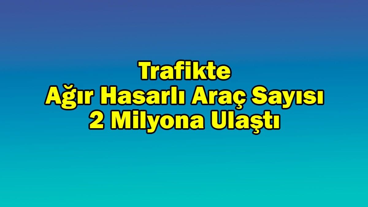 Trafikte Ağır Hasarlı Araç Sayısı 2 Milyona Ulaştı
