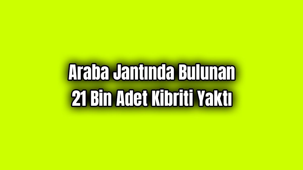 Araba Jantında Bulunan 21 Bin Adet Kibriti Yaktı