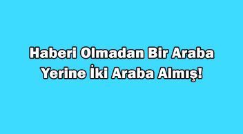 Haberi Olmadan bir Araba Yerine İki Araba Almış!