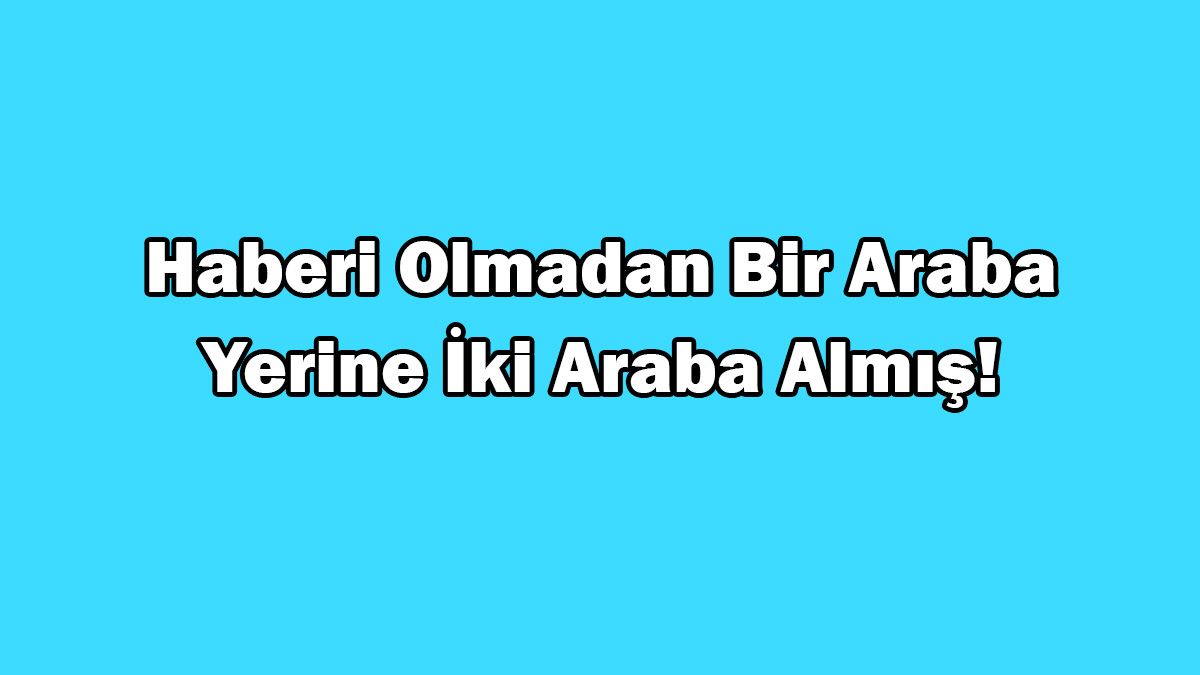 Haberi Olmadan bir Araba Yerine İki Araba Almış!