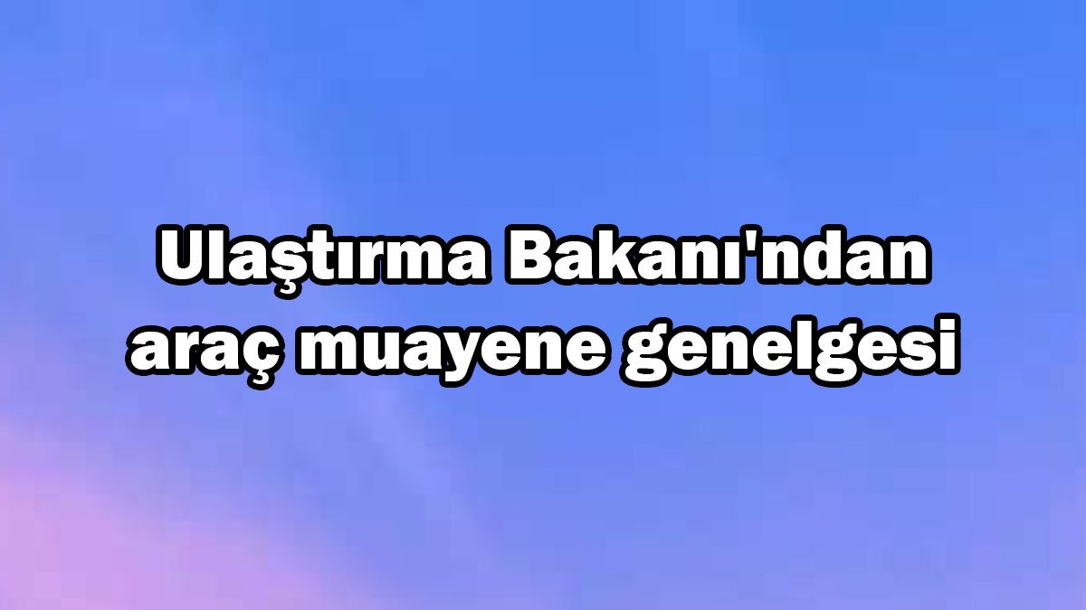 Ulaştırma Bakanı’ndan Araç Muayene Genelgesi
