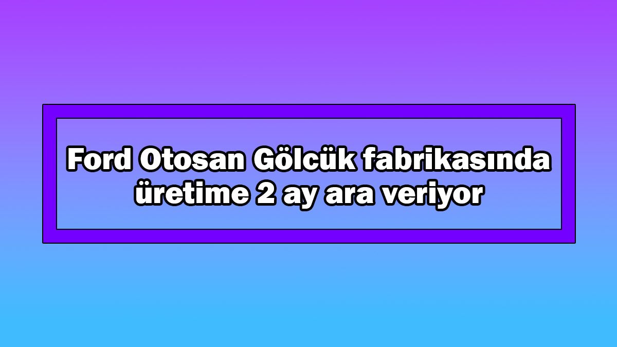 Ford Otosan Gölcük Fabrikasında Üretime 2 Ay Ara Veriyor