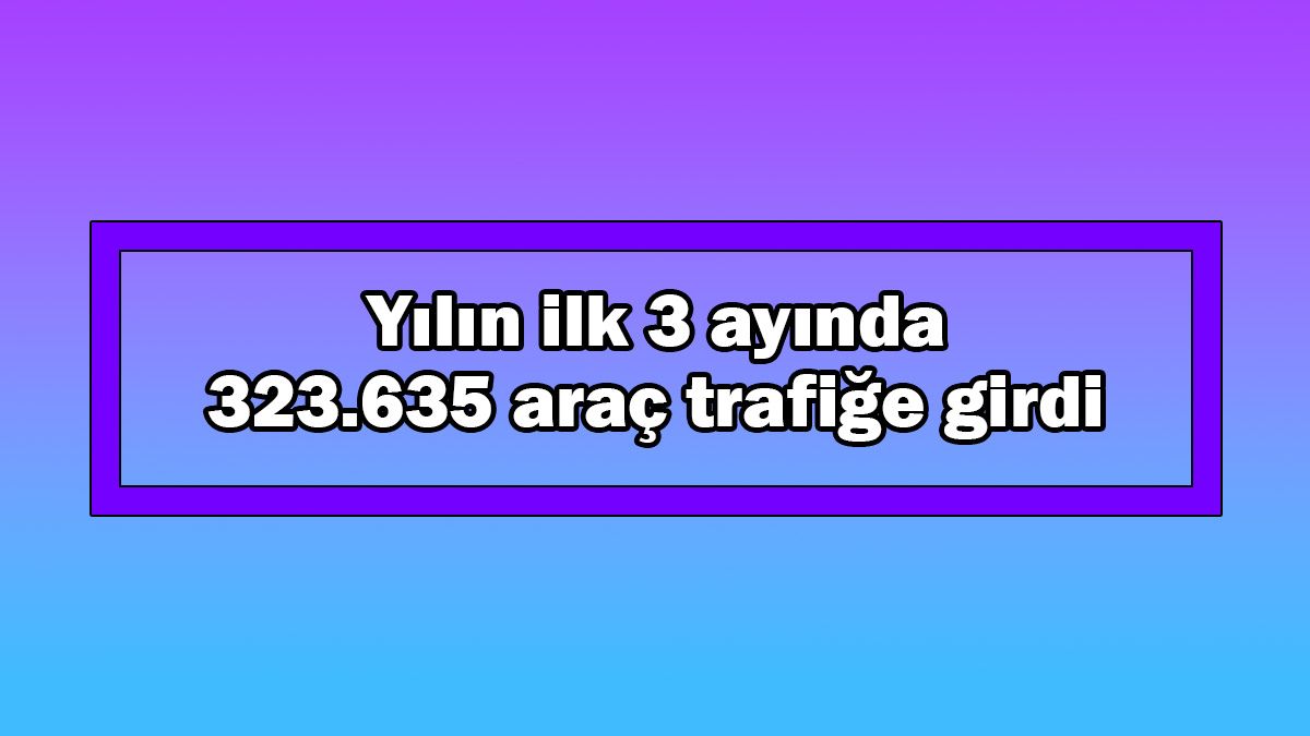 Yılın Ilk 3 Ayında 323 Bin 635 Araç Trafiğe Girdi