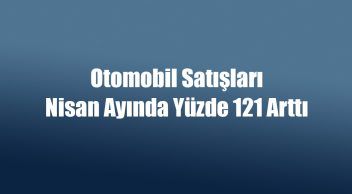 Otomobil Satışları Nisan Ayında Yüzde 121 Arttı