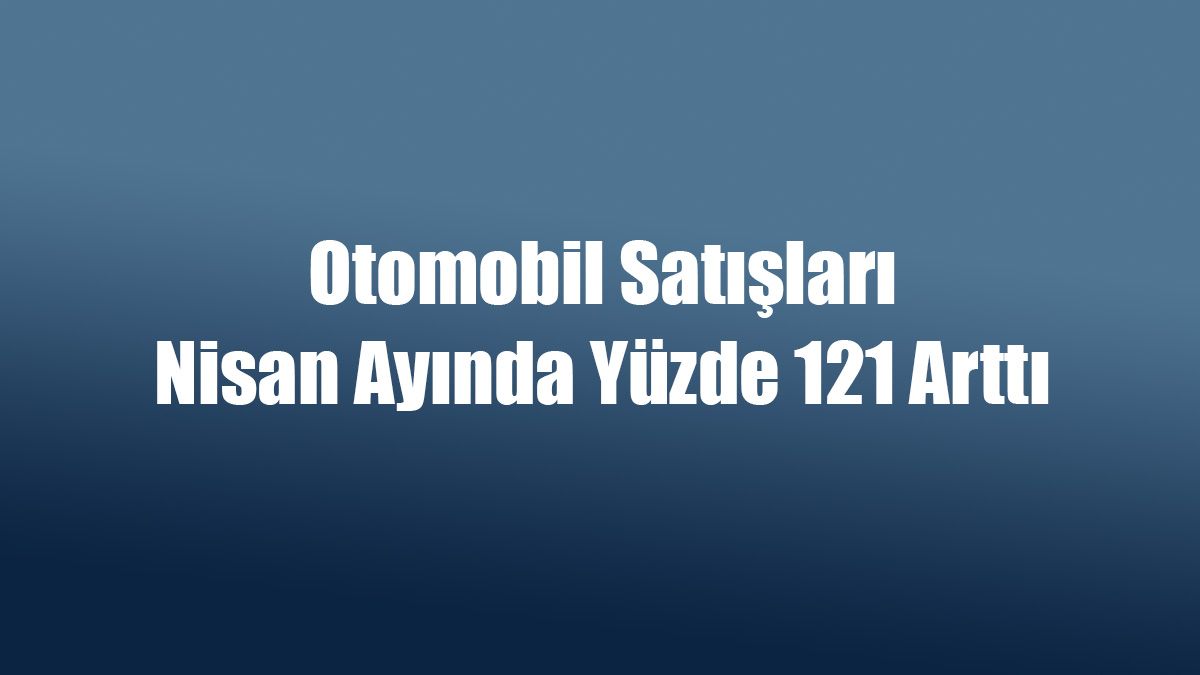 Otomobil Satışları Nisan Ayında Yüzde 121 Arttı