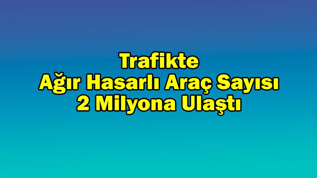 Trafikte Ağır Hasarlı Araç Sayısı 2 Milyona Ulaştı